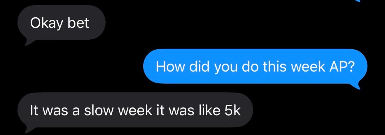 Text thread. Agent: Okay bet. Founder: How did you do this week AP? Agent: It was a slow week it was like 5k.