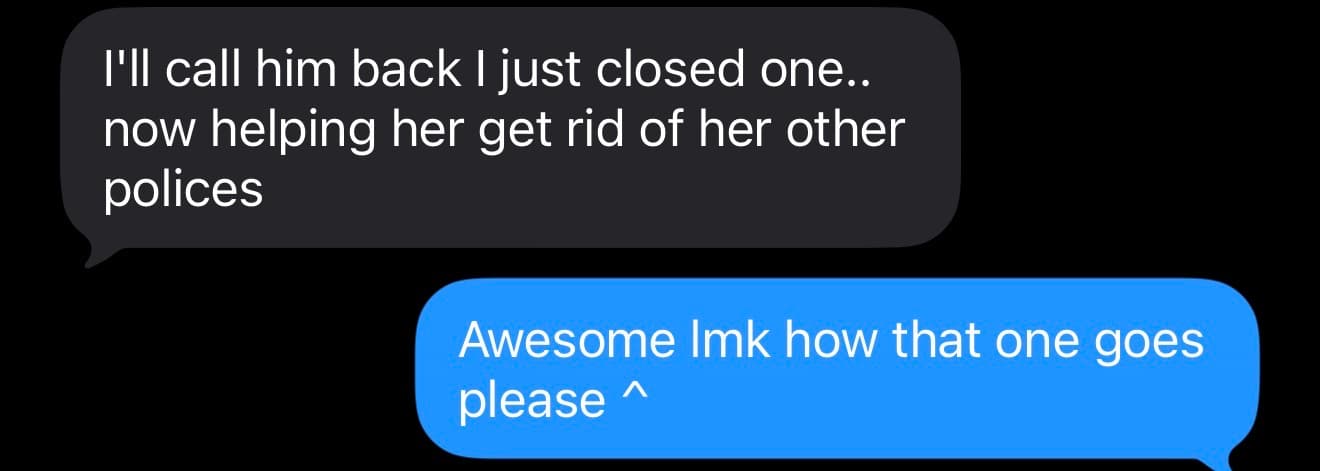 Text thread. Agent: I'll call him back I just closed one.. now helping her get rid of her other polices. Founder: Awesome lmk how that one goes please.