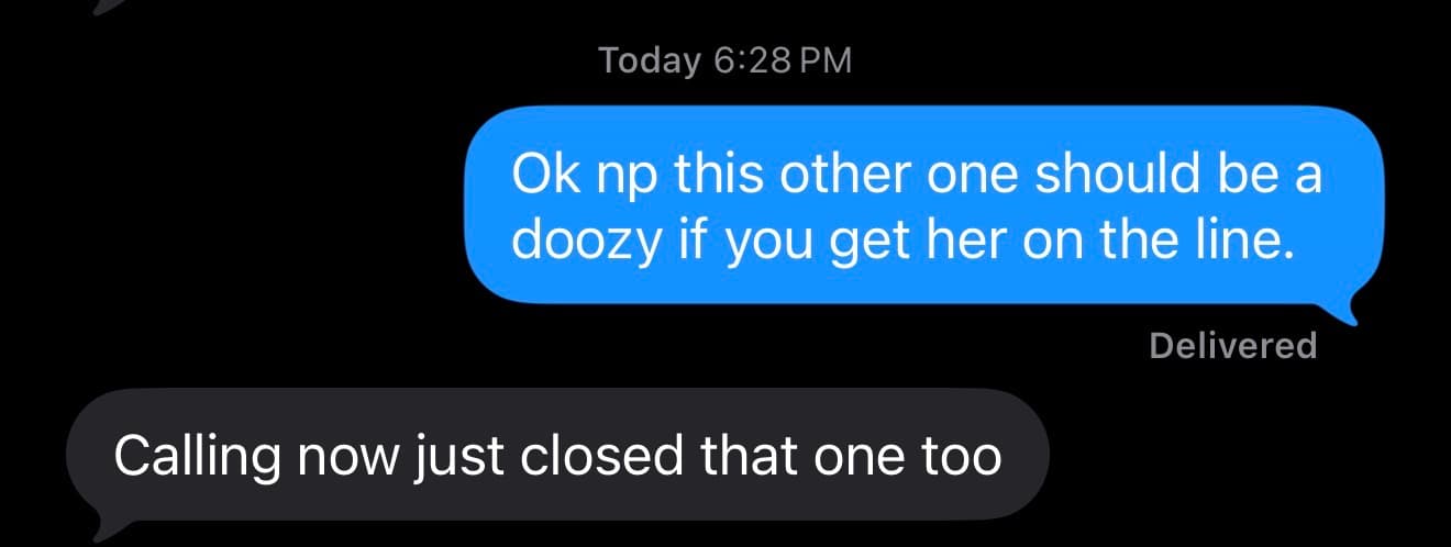 Text thread. Founder: Ok np this other one should be a doozy if you get her on the line. Agent: Calling now just closed that one too.